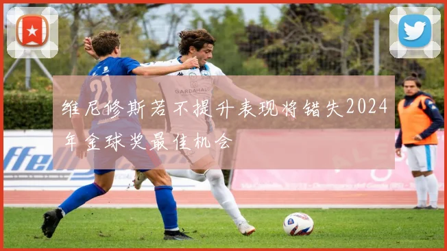 维尼修斯若不提升表现将错失2024年金球奖最佳机会