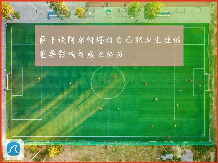 萨卡谈阿尔特塔对自己职业生涯的重要影响与成长经历