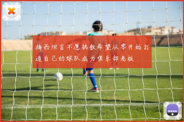 梅西坦言不愿执教希望从零开始打造自己的球队成为俱乐部老板
