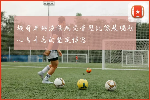 埃奇库姆谈伤病无奈恩比德展现初心与斗志的坚定信念