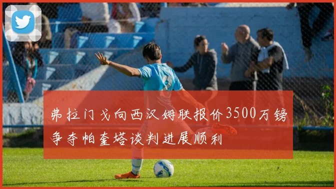 弗拉门戈向西汉姆联报价3500万镑争夺帕奎塔谈判进展顺利