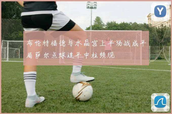 布伦特福德与水晶宫上半场战成平局萨尔点球追平中柱频现
