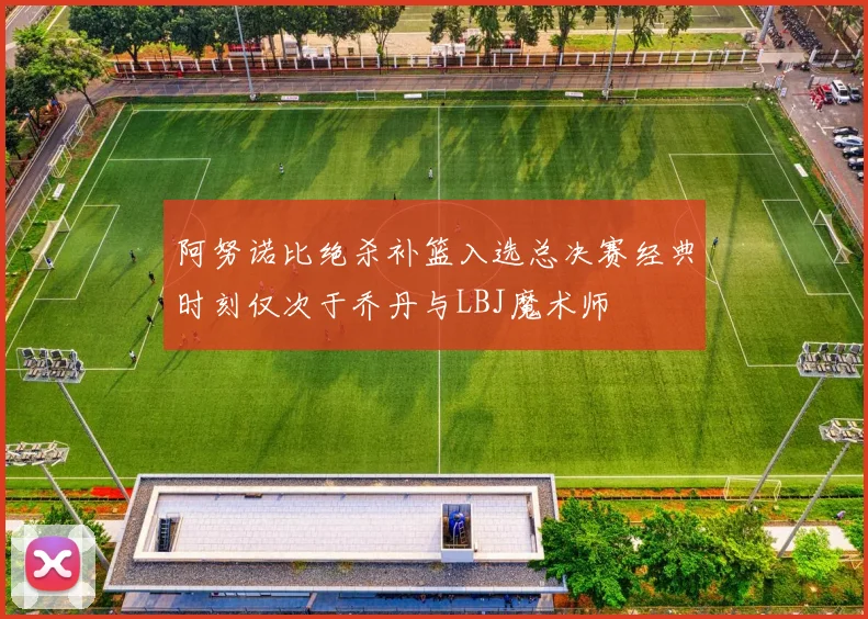 阿努诺比绝杀补篮入选总决赛经典时刻仅次于乔丹与LBJ魔术师
