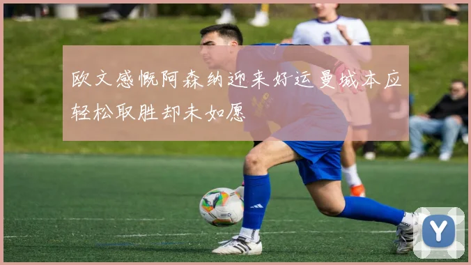欧文感慨阿森纳迎来好运曼城本应轻松取胜却未如愿