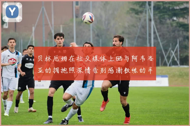 贝林厄姆在社交媒体上晒与阿韦洛亚的拥抱照深情告别感谢教练的辛勤付出