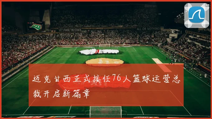 迈克甘西正式接任76人篮球运营总裁开启新篇章