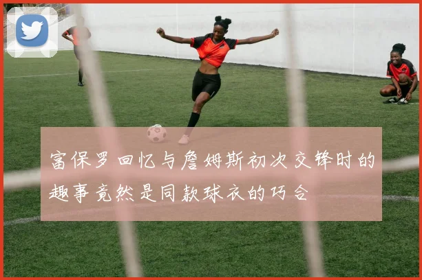 富保罗回忆与詹姆斯初次交锋时的趣事竟然是同款球衣的巧合