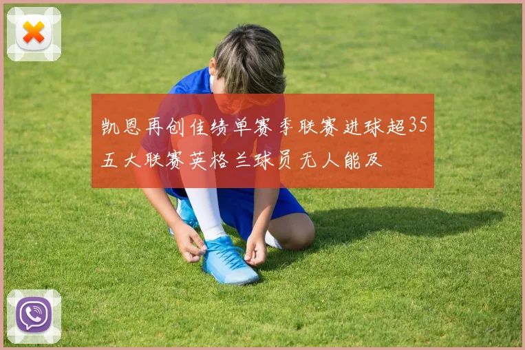 凯恩再创佳绩单赛季联赛进球超35五大联赛英格兰球员无人能及