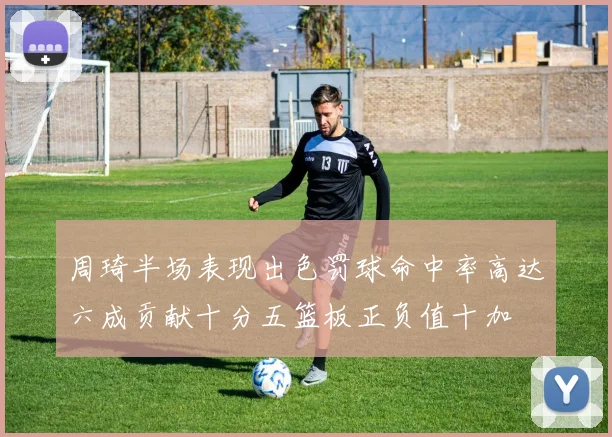 周琦半场表现出色罚球命中率高达六成贡献十分五篮板正负值十加