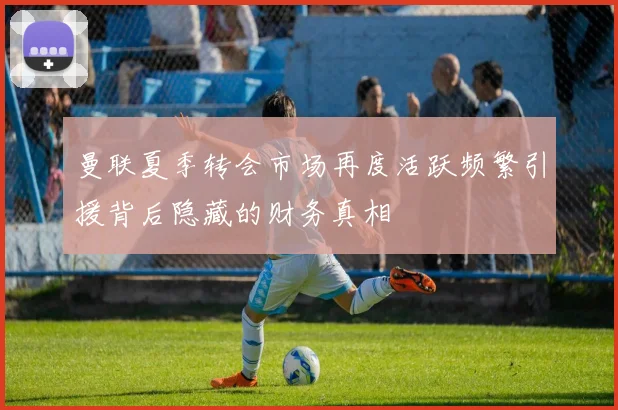 曼联夏季转会市场再度活跃频繁引援背后隐藏的财务真相