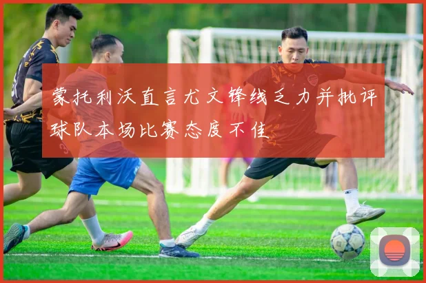 蒙托利沃直言尤文锋线乏力并批评球队本场比赛态度不佳