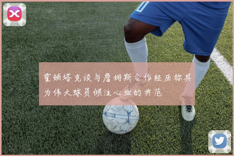 霍顿塔克谈与詹姆斯合作经历称其为伟大球员倾注心血的典范