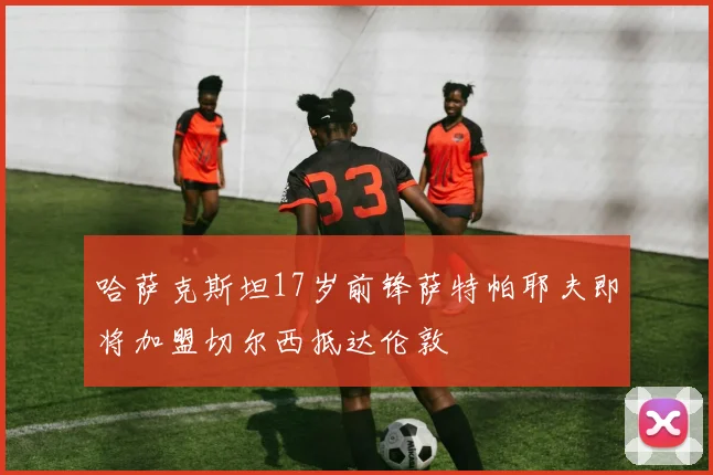哈萨克斯坦17岁前锋萨特帕耶夫即将加盟切尔西抵达伦敦