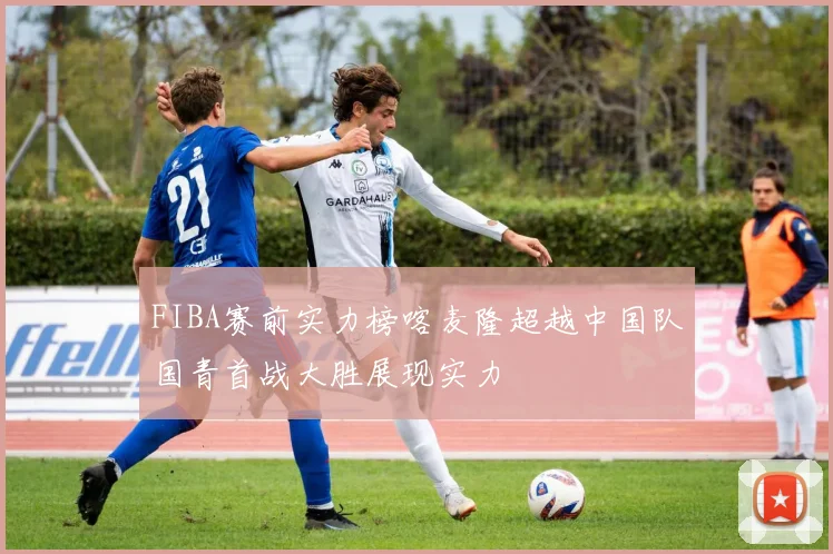 FIBA赛前实力榜喀麦隆超越中国队国青首战大胜展现实力