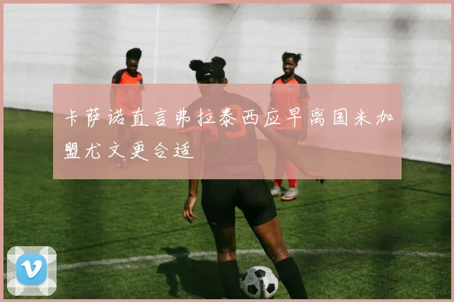 卡萨诺直言弗拉泰西应早离国米加盟尤文更合适
