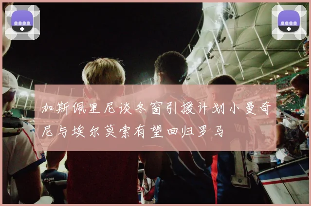 加斯佩里尼谈冬窗引援计划小曼奇尼与埃尔莫索有望回归罗马