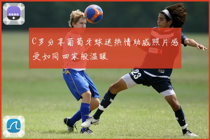 C罗分享葡萄牙球迷热情助威照片感受如同回家般温暖